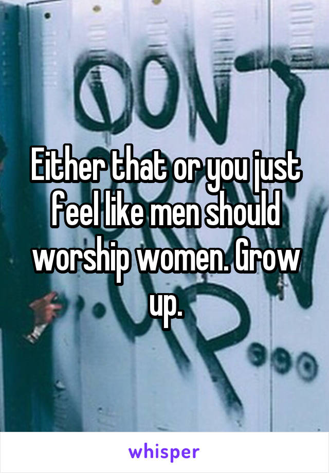 Either that or you just feel like men should worship women. Grow up.