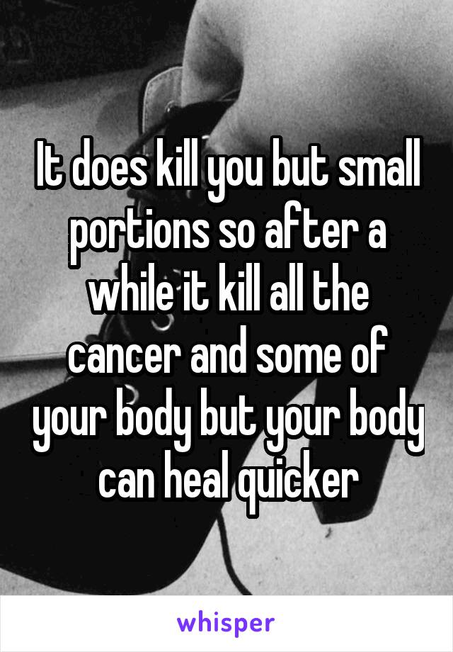 It does kill you but small portions so after a while it kill all the cancer and some of your body but your body can heal quicker