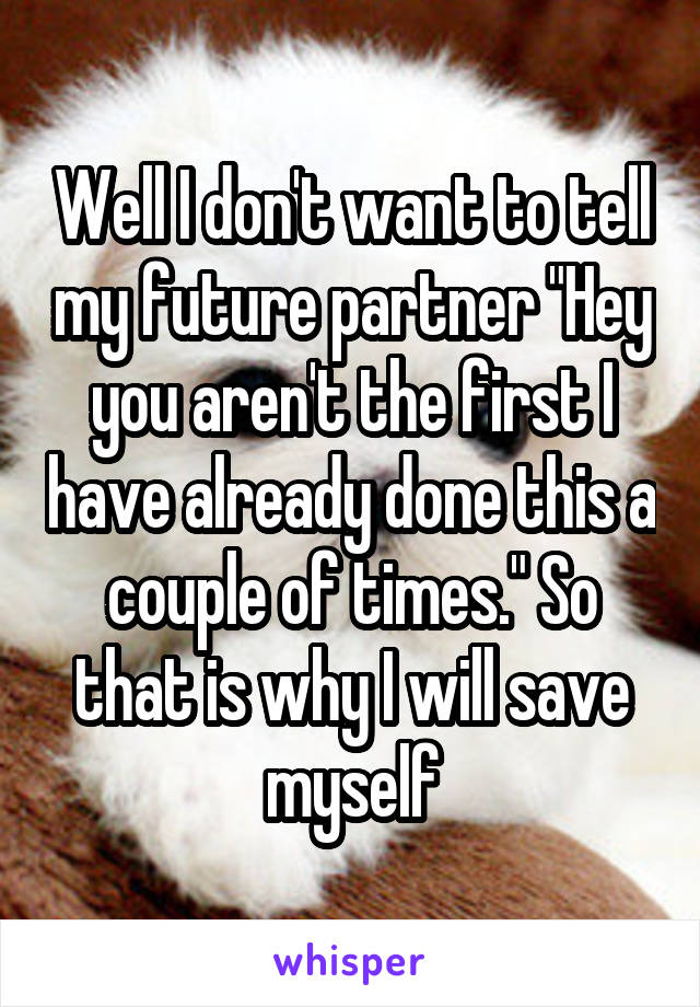 Well I don't want to tell my future partner "Hey you aren't the first I have already done this a couple of times." So that is why I will save myself