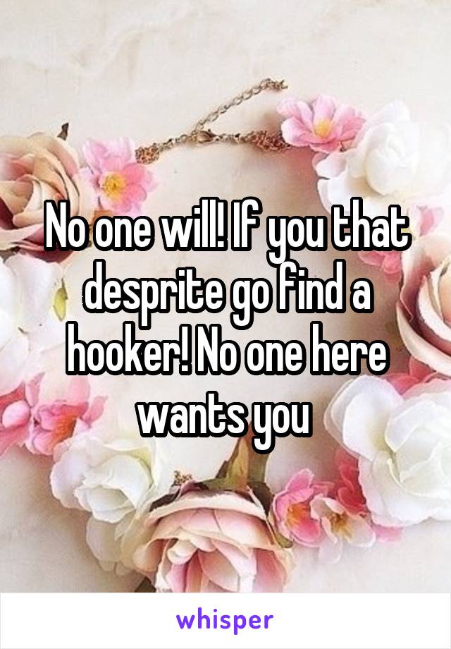 No one will! If you that desprite go find a hooker! No one here wants you 