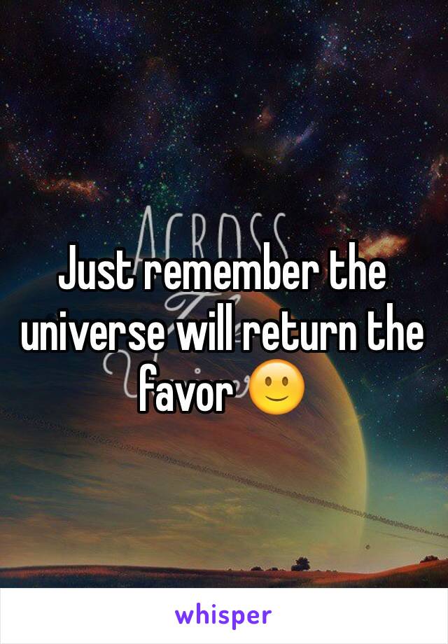 Just remember the universe will return the favor 🙂