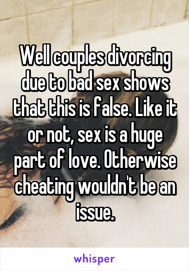 Well couples divorcing due to bad sex shows that this is false. Like it or not, sex is a huge part of love. Otherwise cheating wouldn't be an issue.