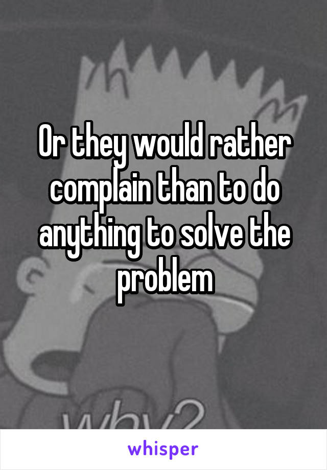 Or they would rather complain than to do anything to solve the problem
