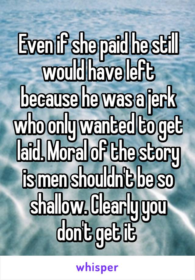 Even if she paid he still would have left because he was a jerk who only wanted to get laid. Moral of the story is men shouldn't be so shallow. Clearly you don't get it 