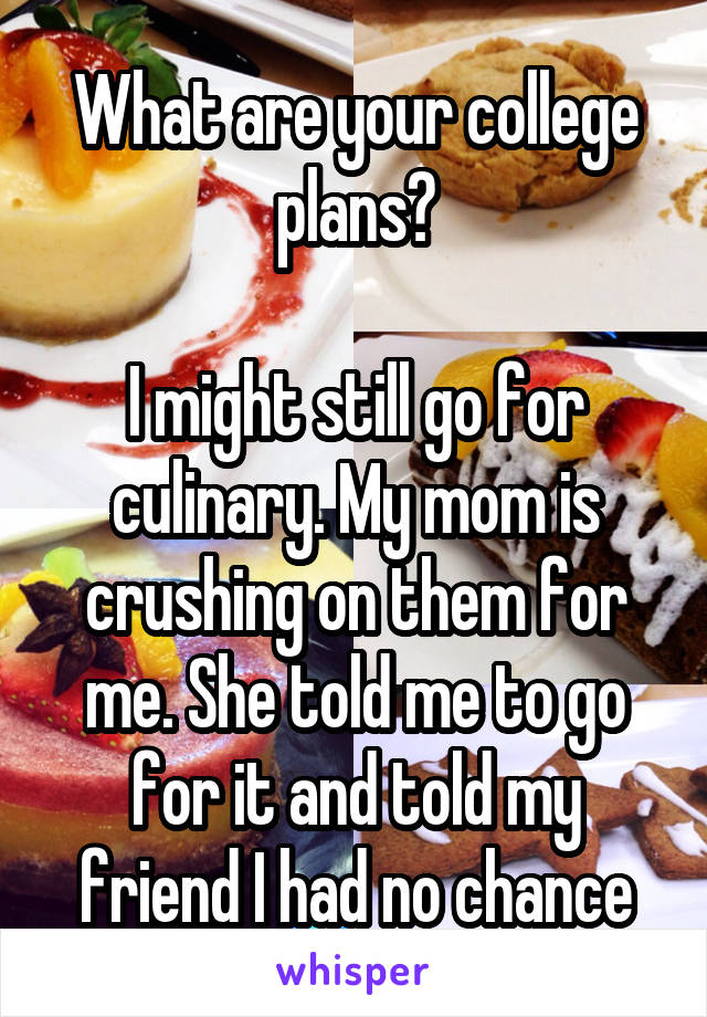 What are your college plans?

I might still go for culinary. My mom is crushing on them for me. She told me to go for it and told my friend I had no chance