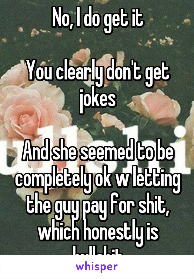 No, I do get it

You clearly don't get jokes

And she seemed to be completely ok w letting the guy pay for shit, which honestly is bullshit