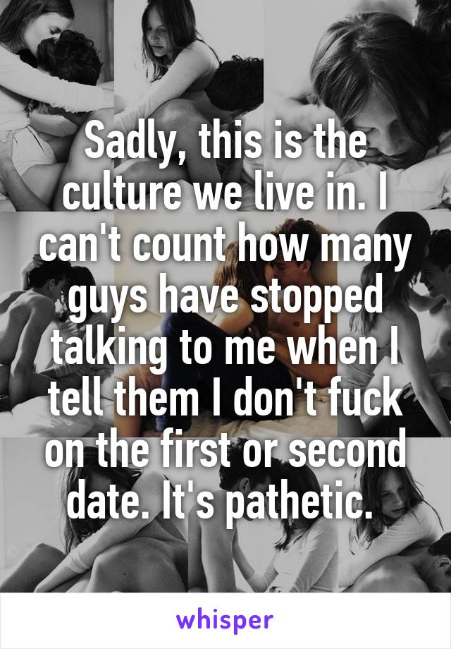 Sadly, this is the culture we live in. I can't count how many guys have stopped talking to me when I tell them I don't fuck on the first or second date. It's pathetic. 