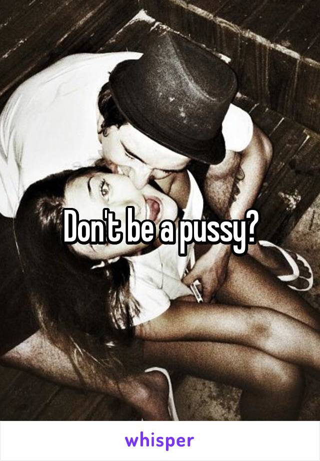 Don't be a pussy?