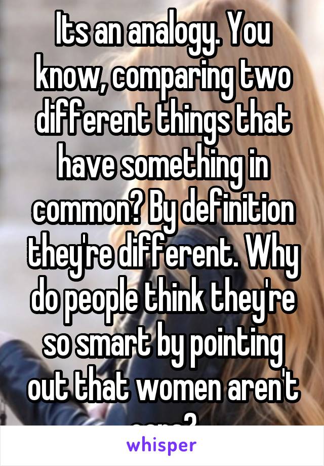 Its an analogy. You know, comparing two different things that have something in common? By definition they're different. Why do people think they're so smart by pointing out that women aren't cars?