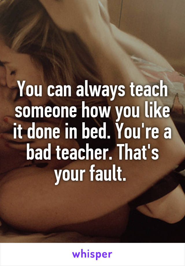 You can always teach someone how you like it done in bed. You're a bad teacher. That's your fault. 