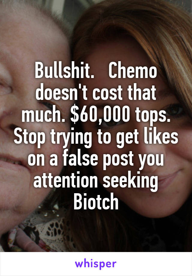 Bullshit.   Chemo doesn't cost that much. $60,000 tops. Stop trying to get likes on a false post you attention seeking Biotch