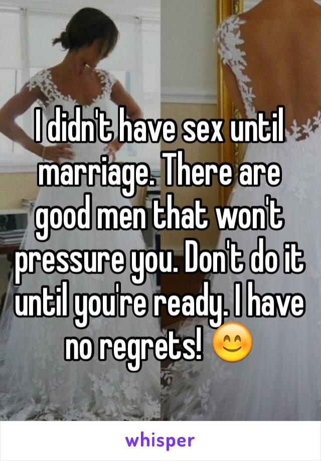 I didn't have sex until marriage. There are good men that won't pressure you. Don't do it until you're ready. I have no regrets! 😊