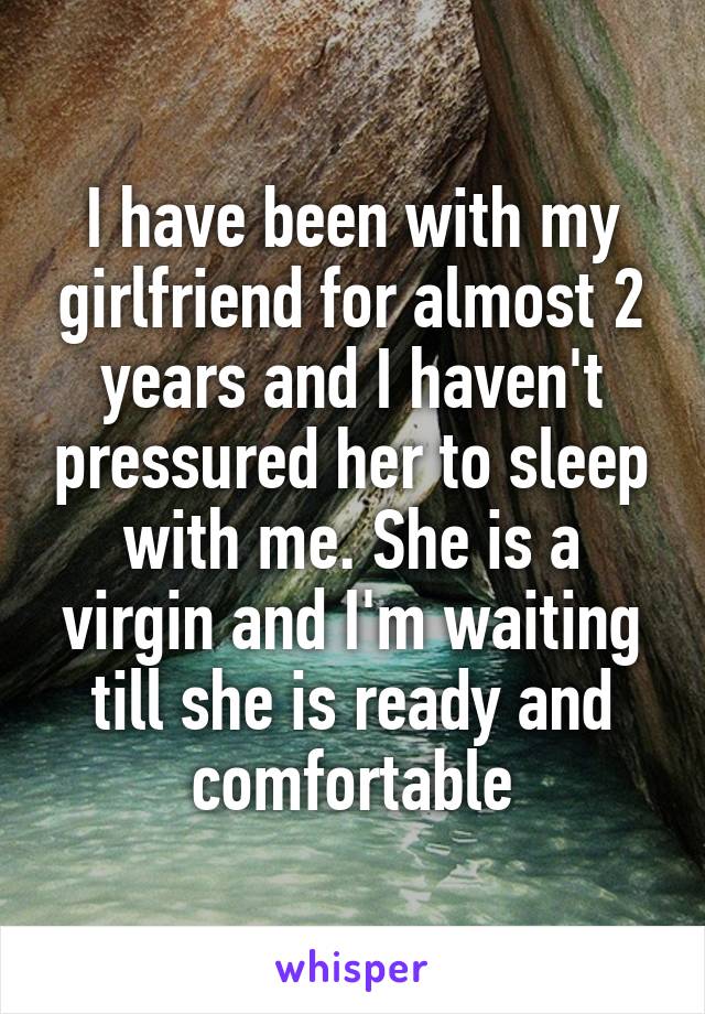 I have been with my girlfriend for almost 2 years and I haven't pressured her to sleep with me. She is a virgin and I'm waiting till she is ready and comfortable