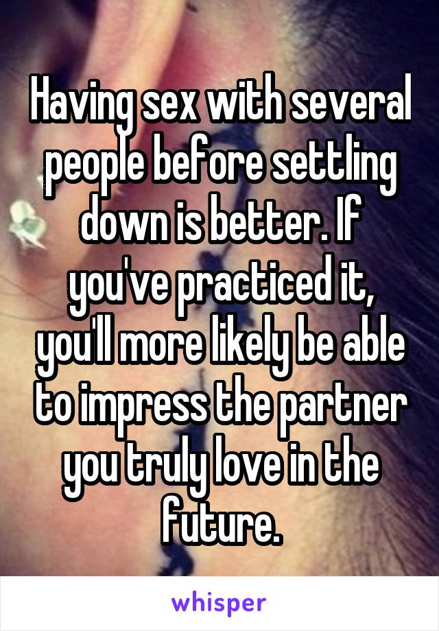 Having sex with several people before settling down is better. If you've practiced it, you'll more likely be able to impress the partner you truly love in the future.