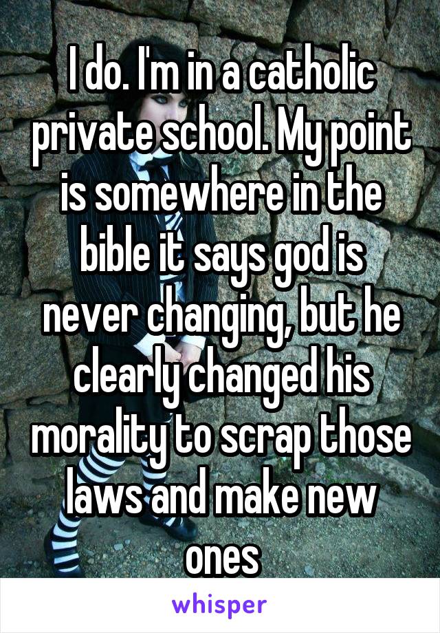 I do. I'm in a catholic private school. My point is somewhere in the bible it says god is never changing, but he clearly changed his morality to scrap those laws and make new ones