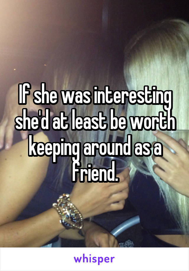 If she was interesting she'd at least be worth keeping around as a friend.