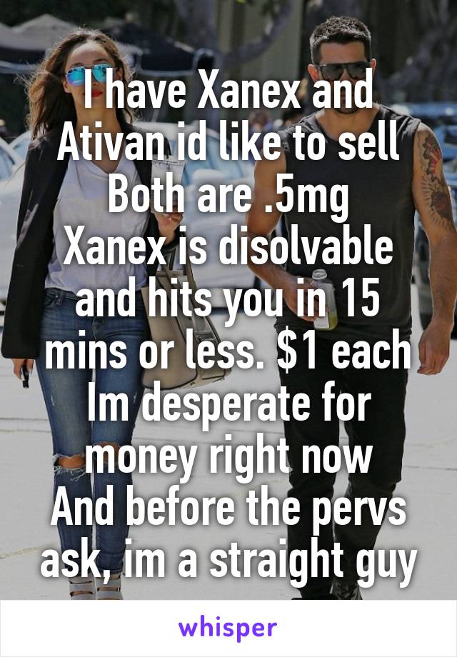 I have Xanex and Ativan id like to sell
Both are .5mg
Xanex is disolvable and hits you in 15 mins or less. $1 each
Im desperate for money right now
And before the pervs ask, im a straight guy