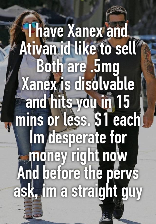 I have Xanex and Ativan id like to sell
Both are .5mg
Xanex is disolvable and hits you in 15 mins or less. $1 each
Im desperate for money right now
And before the pervs ask, im a straight guy