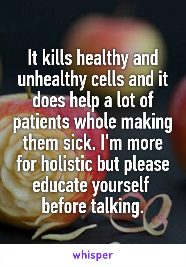 It kills healthy and unhealthy cells and it does help a lot of patients whole making them sick. I'm more for holistic but please educate yourself  before talking.