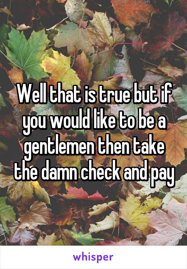 Well that is true but if you would like to be a gentlemen then take the damn check and pay