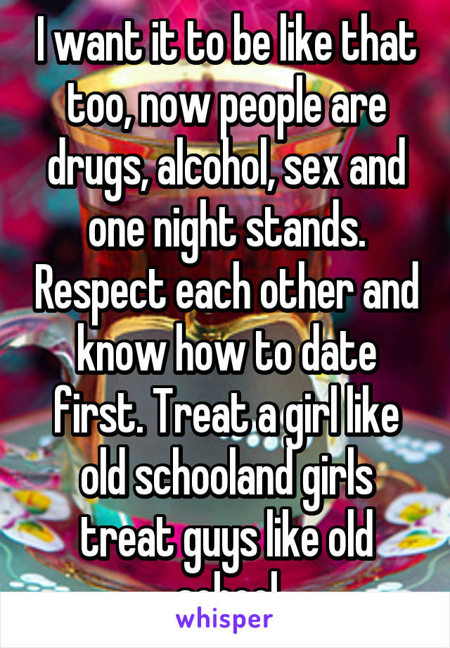 I want it to be like that too, now people are drugs, alcohol, sex and one night stands. Respect each other and know how to date first. Treat a girl like old schooland girls treat guys like old school