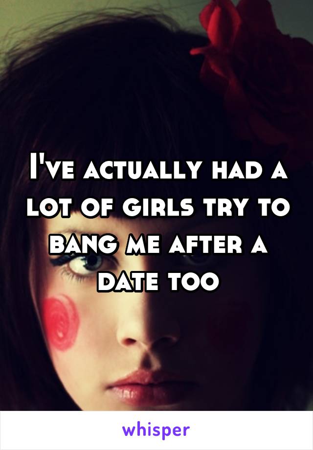 I've actually had a lot of girls try to bang me after a date too