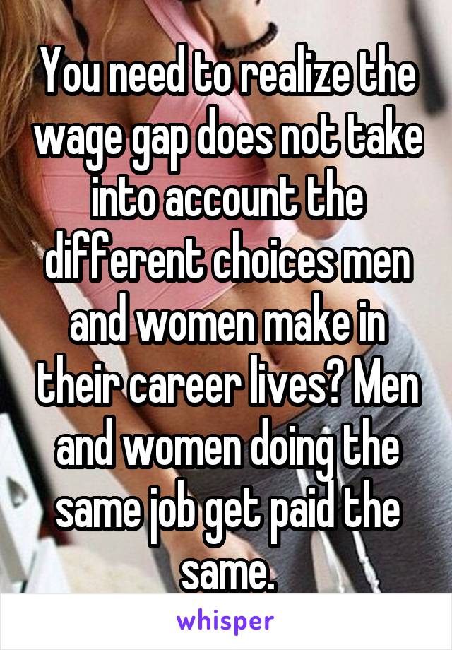 You need to realize the wage gap does not take into account the different choices men and women make in their career lives? Men and women doing the same job get paid the same.