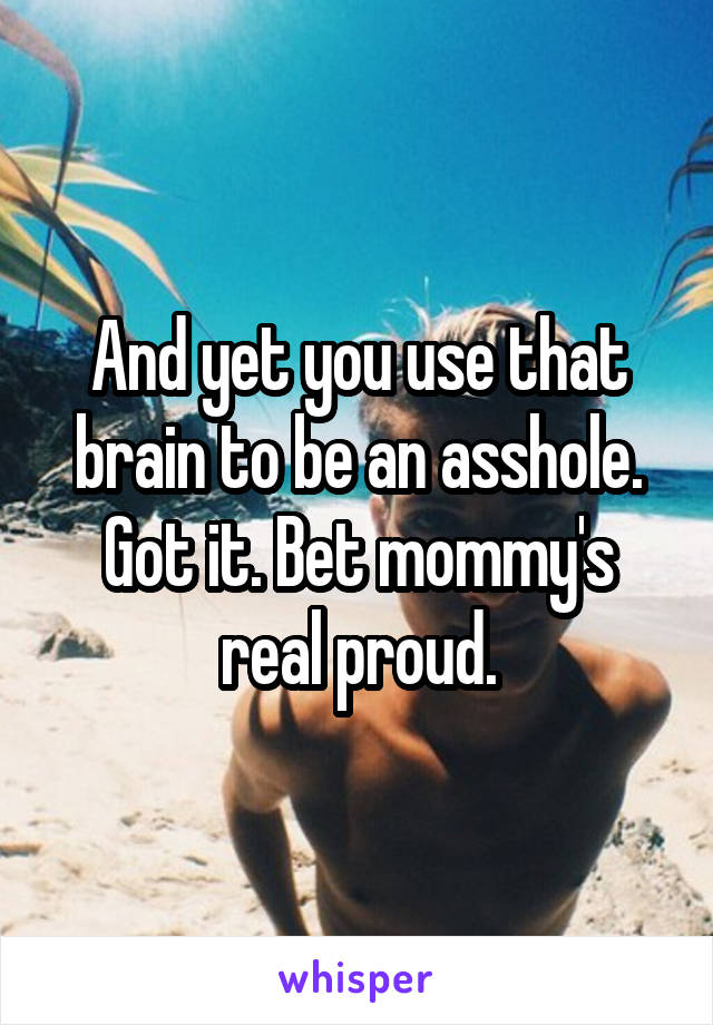 And yet you use that brain to be an asshole. Got it. Bet mommy's real proud.