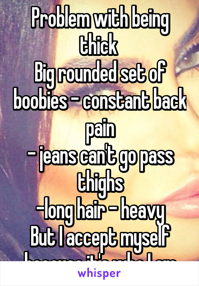 Problem with being thick 
Big rounded set of boobies - constant back pain
- jeans can't go pass thighs
-long hair - heavy
But I accept myself because it's who I am