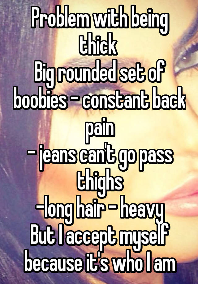 Problem with being thick 
Big rounded set of boobies - constant back pain
- jeans can't go pass thighs
-long hair - heavy
But I accept myself because it's who I am