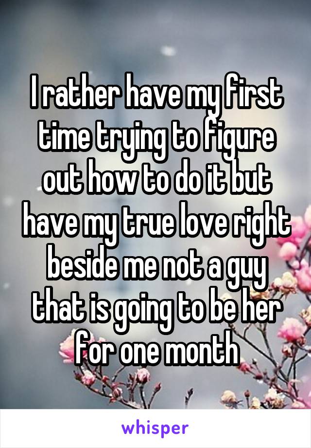 I rather have my first time trying to figure out how to do it but have my true love right beside me not a guy that is going to be her for one month