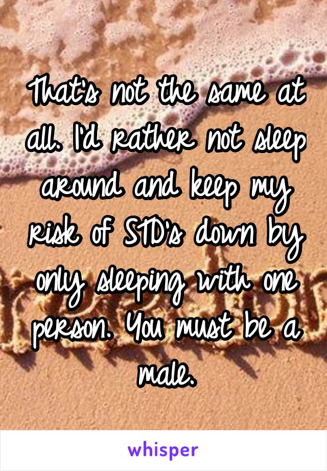 That's not the same at all. I'd rather not sleep around and keep my risk of STD's down by only sleeping with one person. You must be a male.