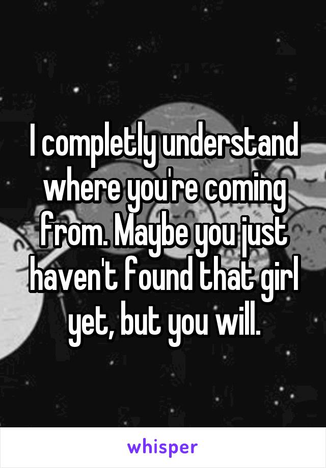 I completly understand where you're coming from. Maybe you just haven't found that girl yet, but you will.