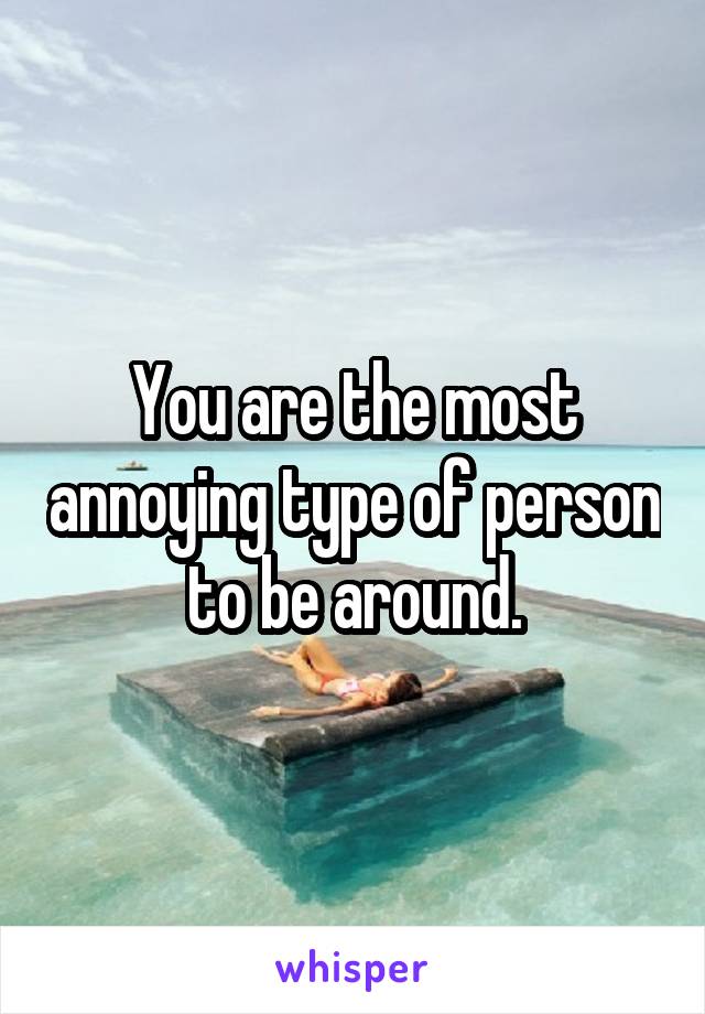 You are the most annoying type of person to be around.