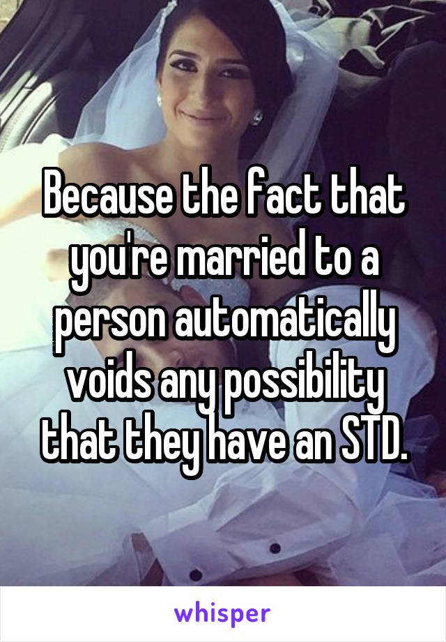 Because the fact that you're married to a person automatically voids any possibility that they have an STD.