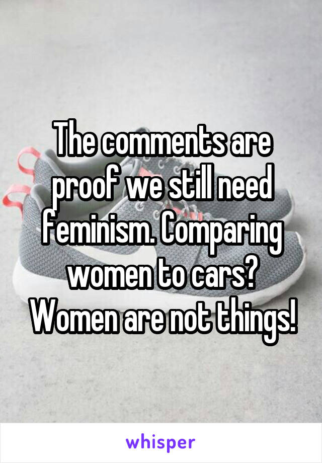 The comments are proof we still need feminism. Comparing women to cars? Women are not things!