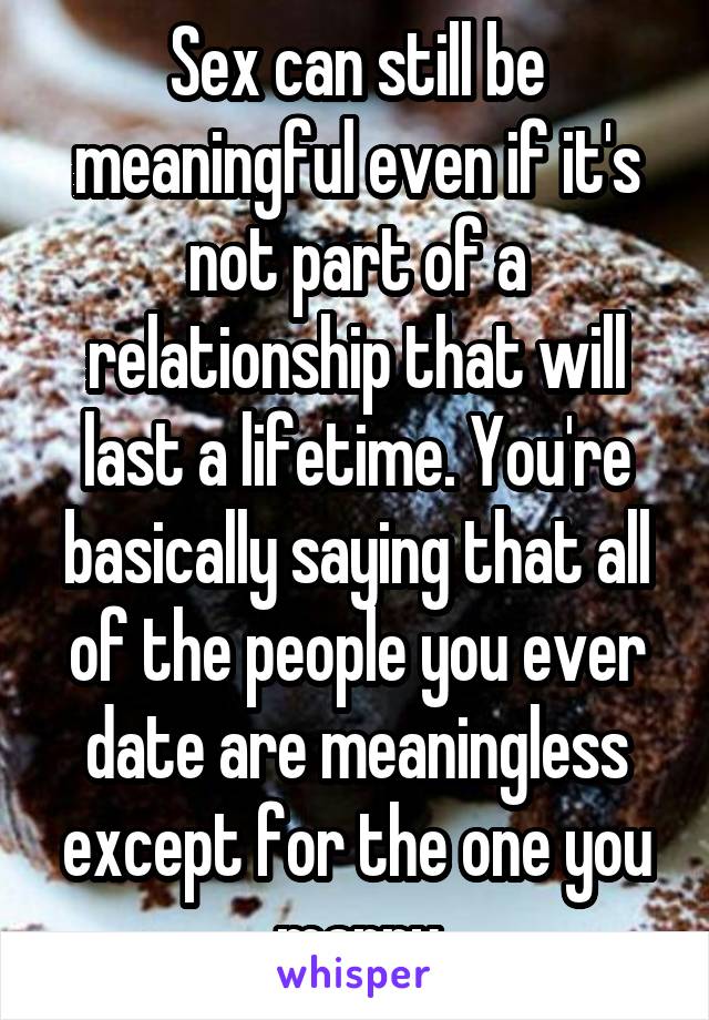 Sex can still be meaningful even if it's not part of a relationship that will last a lifetime. You're basically saying that all of the people you ever date are meaningless except for the one you marry