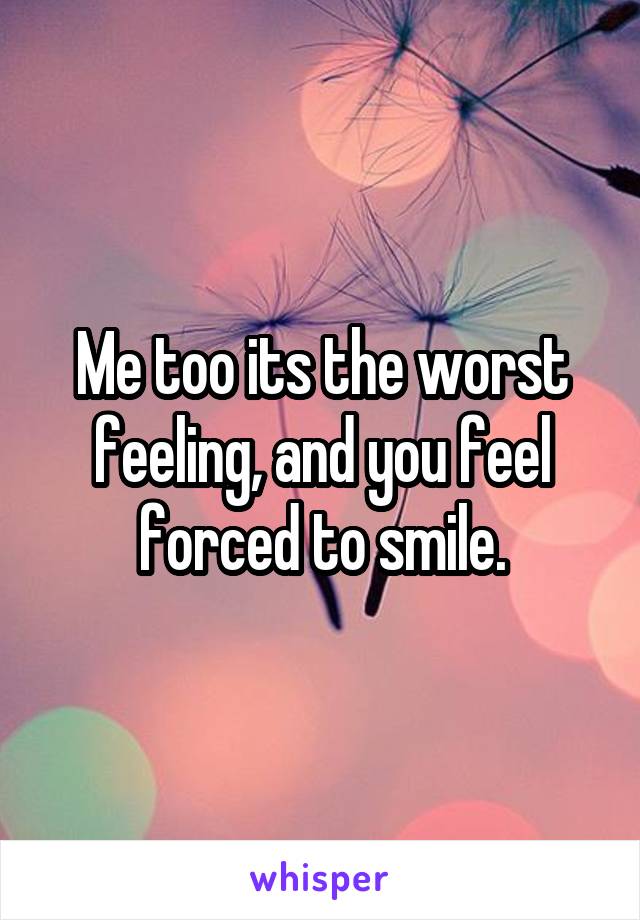 Me too its the worst feeling, and you feel forced to smile.