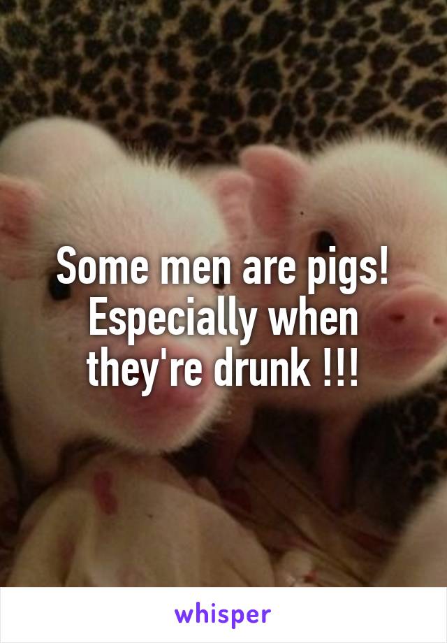 Some men are pigs! Especially when they're drunk !!!