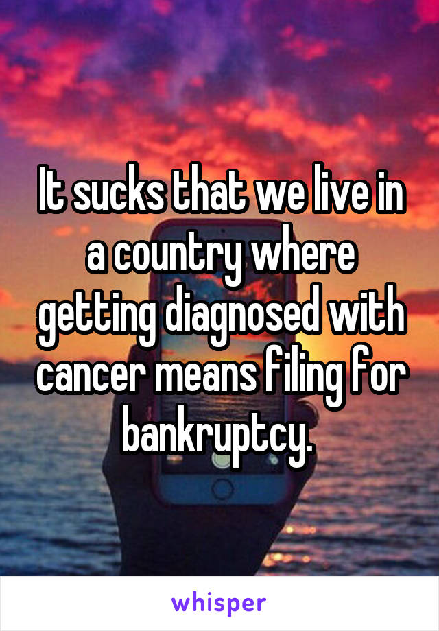 It sucks that we live in a country where getting diagnosed with cancer means filing for bankruptcy. 