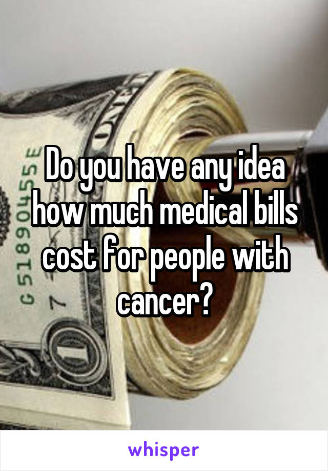 Do you have any idea how much medical bills cost for people with cancer?