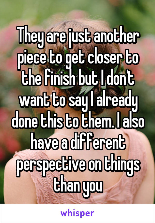 They are just another piece to get closer to the finish but I don't want to say I already done this to them. I also have a different perspective on things than you