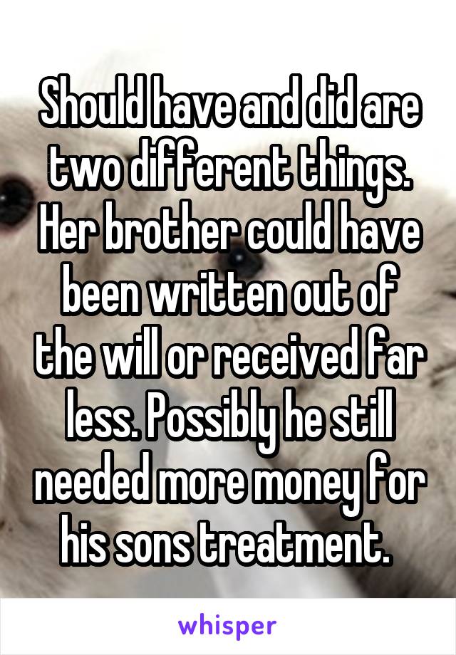 Should have and did are two different things. Her brother could have been written out of the will or received far less. Possibly he still needed more money for his sons treatment. 