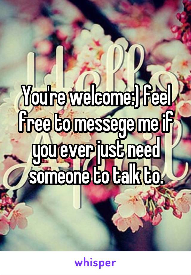 You're welcome:) feel free to messege me if you ever just need someone to talk to.