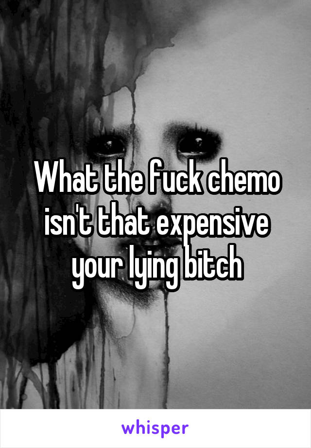 What the fuck chemo isn't that expensive your lying bitch