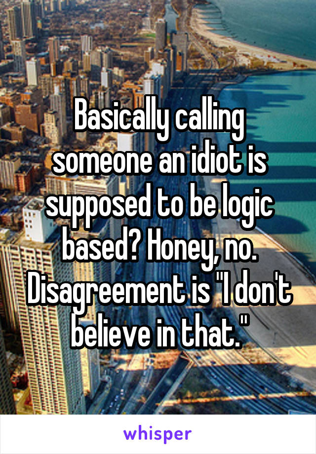 Basically calling someone an idiot is supposed to be logic based? Honey, no. Disagreement is "I don't believe in that."