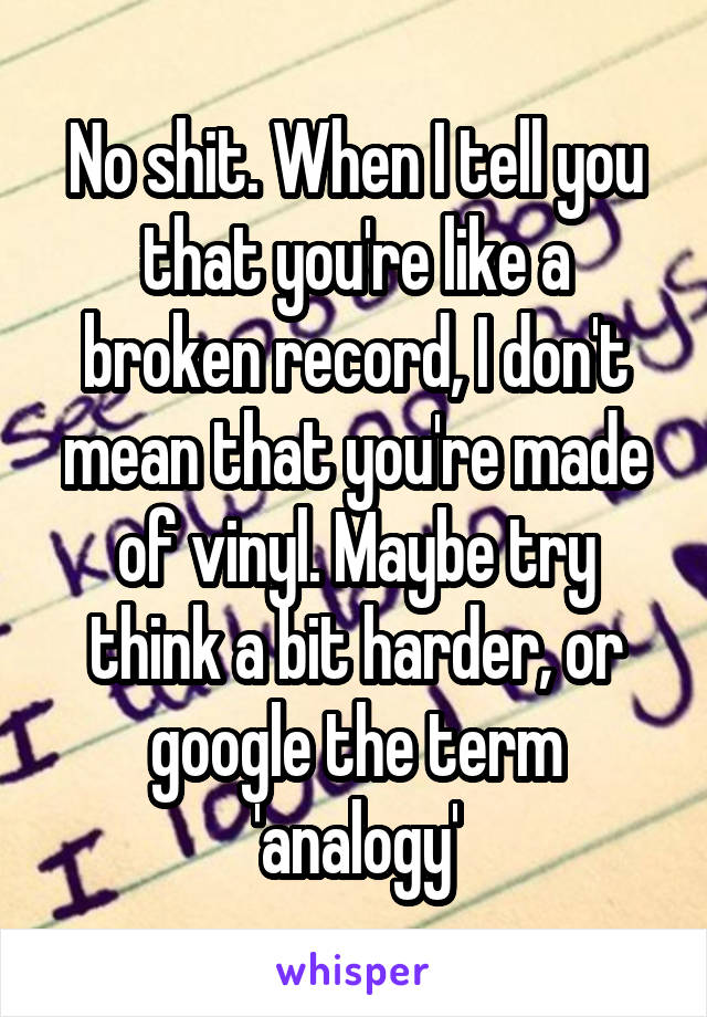 No shit. When I tell you that you're like a broken record, I don't mean that you're made of vinyl. Maybe try think a bit harder, or google the term 'analogy'