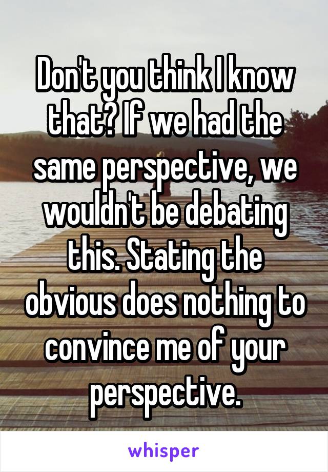 Don't you think I know that? If we had the same perspective, we wouldn't be debating this. Stating the obvious does nothing to convince me of your perspective.