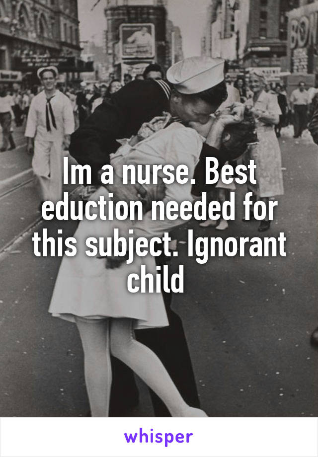 Im a nurse. Best eduction needed for this subject. Ignorant child 