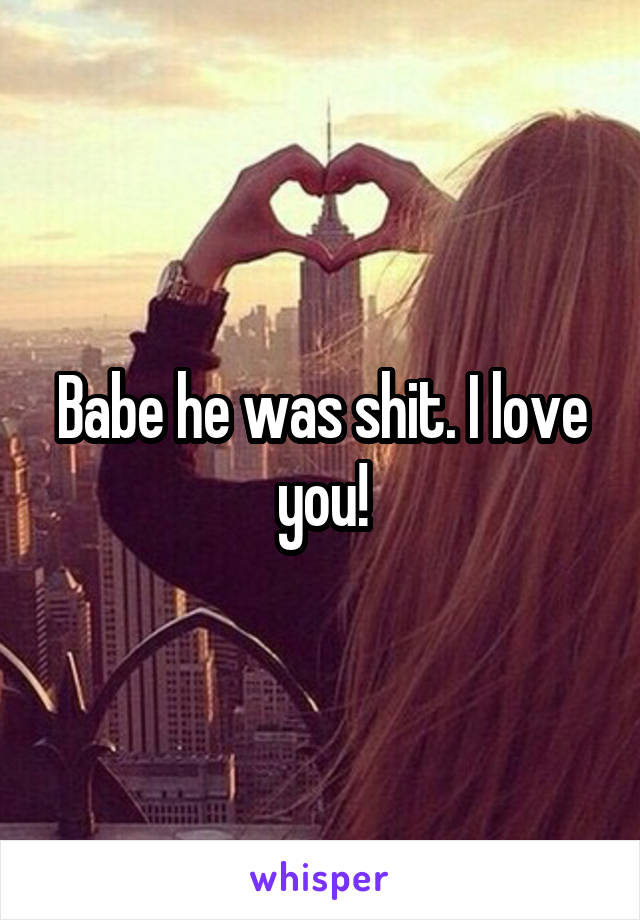 Babe he was shit. I love you!